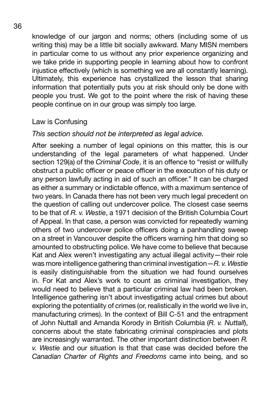 36 knowledge of our jargon and norms; others (including some of us writing this) may be a litte bit socially awkward. Many MISN mermbers in particular come to s without any prior experience organizing and we take pride in supporting people in learning about how to confront injustice effectively (which is something we are all constantly learning). Uttimately, this experience has crystallized the lesson that sharing information that potentially puts you at risk should only be done with people you trust. We got to the point where the risk of having these people continue on in our group was simply too large. Law is Confusing This section should not be interpreted as legal advice. After seeking a number of legal opinions on this matter, this is our understanding of the legal parameters of what happened. Under section 129(a) of the Criminal Code, it is an offence to “resist or willully obstruct a public officer or peace officer in the execution of his duty or any person lawfully acting in aid of such an officer.” It can be charged as either a summary or indictable offence, with a maximum sentence of two years. In Ganada there has not been very much legal precedent on the question of calling out undercover police. The closest case seems tobe that of R. v. Westle, a 1971 decision of the British Golumbia Court of Appeal. In that case, a person was convicted for repeatedly warning others of two undercover police officers doing a panhandiing sweep on a street in Vancouver despite the officers warning him that doing so ‘amounted to obstructing police. We have come to believe that because Kat and Alex weren’t investigating any actual ilegal activity—their role ‘was more Intelligence gathering than criminal investigation—R. v. Westie is easiy distinguishable from the situation we had found ourselves in. For Kat and Alex’s work to count as criminal investigation, they would need to believe that a particular criminal law had been broken. Intelligence gathering isn’t about investigating actual crimes but about exploring the potentiality of crimes (or, realistically in the world we live in, manufacturing crimes). In the context of Bill G-51 and the entrapment of John Nuttall and Amanda Korody in British Golumbia (R. v. Nuttall), concerns about the state fabricating criminal conspiracies and plots are increasingly warranted. The other important distinction between R. v. Westie and our situation is that that case was decided before the Canadian Charter of Rights and Freedoms came into being, and so